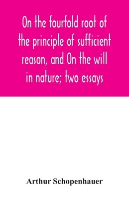 On the fourfold root of the principle of sufficient reason, and On the will in nature; two essays by Schopenhauer, Arthur