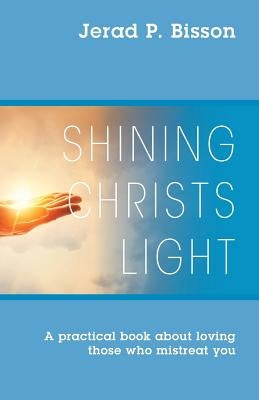 Shining Christs Light: A practical book about loving those who mistreat you by Bisson, Jerad P.