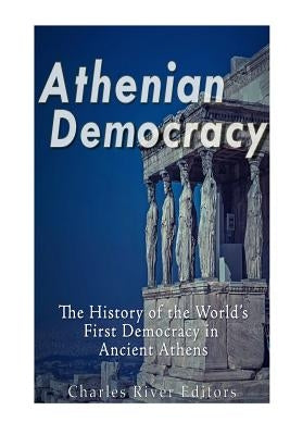 Athenian Democracy: The History of the World's First Democracy in Ancient Athens by Charles River Editors