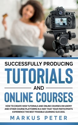 Successfully Producing Tutorials and Online Courses: How to create web tutorials and online courses on Udemy and other course platforms in a way that by Peter, Markus