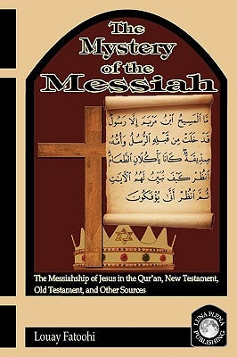 The Mystery of the Messiah: The Messiahship of Jesus in the Qur'an, New Testament, Old Testament, and Other Sources by Fatoohi, Louay