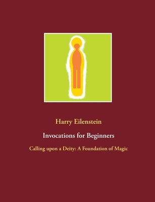 Invocations for Beginners: Calling upon a Deity: A Foundation of Magic by Eilenstein, Harry
