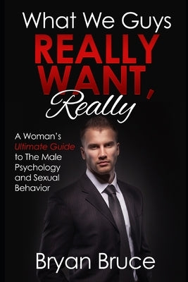 What We Guys Really Want, Really: A Woman's Ultimate Guide to The Male Psychology and Sexual Behavior (How to read our minds, why we cheat, why we don by Bruce, Bryan