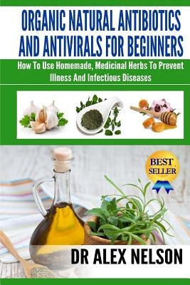 Organic Natural Antibiotics And Antivirals For Beginners: How to use Homemade, Natural Healing And Herbal Medicine by Nelson, Alex