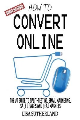 How to Convert Online: The #1 Guide to Split-Testing, Email Marketing, Sales Pages and Lead Magnets by Sutherland, Lisa