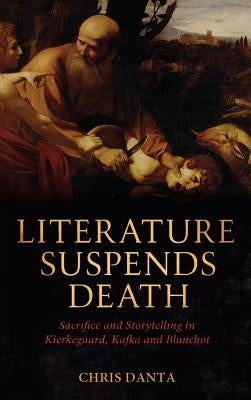 Literature Suspends Death: Sacrifice and Storytelling in Kierkegaard, Kafka and Blanchot by Danta, Chris
