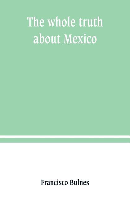 The whole truth about Mexico; President Wilson's responsibility by Bulnes, Francisco