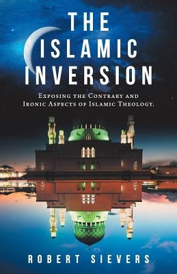 The Islamic Inversion: Exposing the Contrary and Ironic Aspects of Islamic Theology. by Sievers, Robert