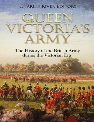 Queen Victoria's Army: The History of the British Army during the Victorian Era by Charles River Editors