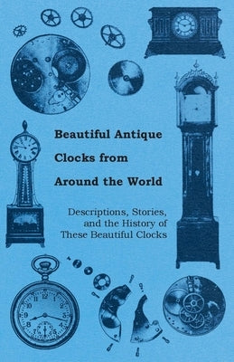 Beautiful Antique Clocks from Around the World - Descriptions, Stories, and the History of These Beautiful Clocks by Anon