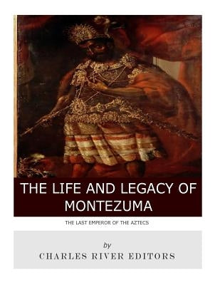 The Last Emperor of the Aztecs: The Life and Legacy of Montezuma by Charles River Editors