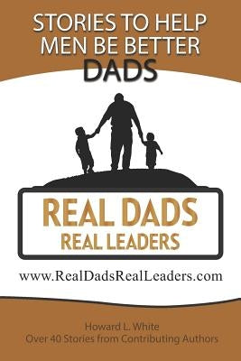 Real Dads Real Leaders: Over 40 Stories to Help Men Be Better Dads. by White, Howard