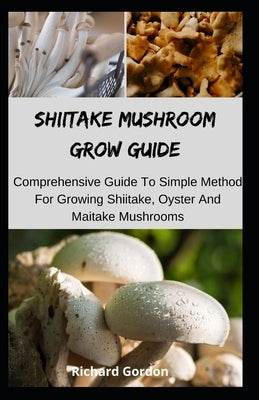 Shiitake Mushroom Grow Guide: Comprehensive Guide To Simple Method For Growing Shiitake, Oyster And Maitake Mushrooms by Gordon, Richard