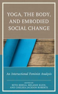 Yoga, the Body, and Embodied Social Change: An Intersectional Feminist Analysis by Berila, Beth