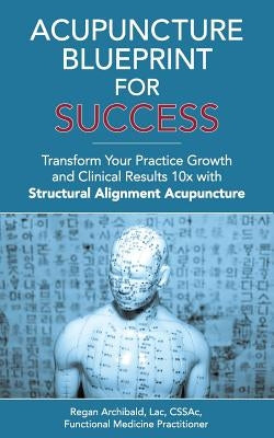 Acupuncture Blueprint for Success: Transform Your Practice Growth and Clinical Results 10x with Structural Alignment Acupuncture by Archibald Lac, C. Regan