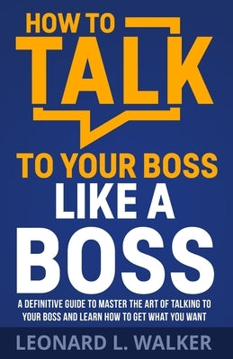 How to Talk to Your Boss Like a Boss: A Definitive Guide to Master the Art of Talking to Your Boss and Learn How to Get What You Want by Walker, Leonard