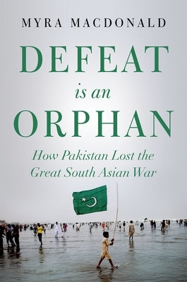 Defeat Is an Orphan: How Pakistan Lost the Great South Asian War by MacDonald, Myra