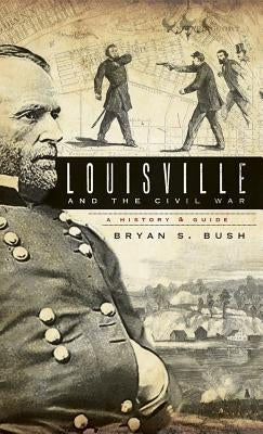 Louisville and the Civil War: A History & Guide by Bush, Bryan S.