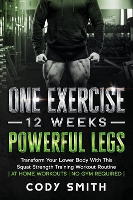 One Exercise, 12 Weeks, Powerful Legs: Transform Your Lower Body With This Squat Strength Training Workout Routine at Home Workouts No Gym Required by Smith, Cody