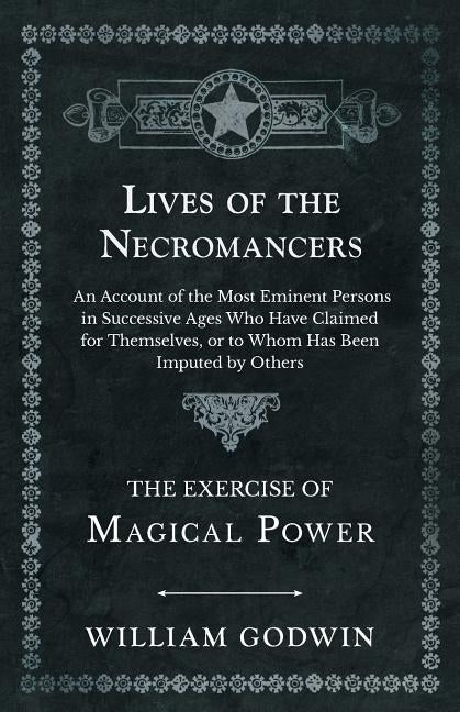 Lives of the Necromancers - An Account of the Most Eminent Persons in Successive Ages Who Have Claimed for Themselves, or to Whom Has Been Imputed by by Godwin, William