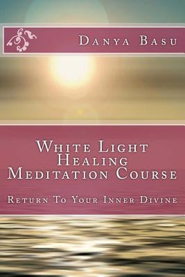 White Light Healing Meditation Course: Return To Your Inner Divine by Basu, Danya