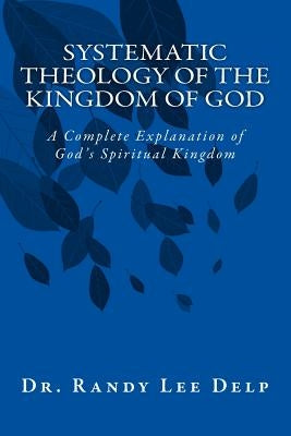 Systematic Theology of the Kingdom of God: A Complete Explanation of God's Spiritual Kingdom by Delp Ph. D., Randy Lee