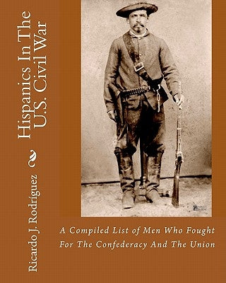 Hispanics In The U.S. Civil War: A Compiled List Of Men Who Fought For The Confederacy And The Union by Rodríguez, Ricardo J.