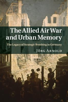 The Allied Air War and Urban Memory: The Legacy of Strategic Bombing in Germany by Arnold, Jörg