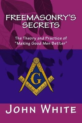 Freemasonry's Secrets: The Theory and Practice of "Making Good Men Better" by White, John