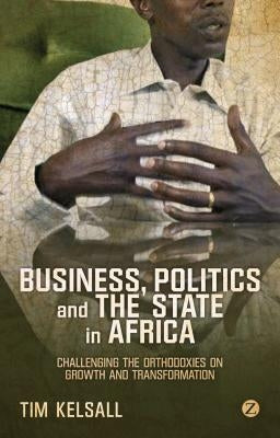 Business, Politics, and the State in Africa: Challenging the Orthodoxies on Growth and Transformation by Kelsall, Doctor Tim