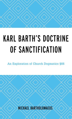 Karl Barth's Doctrine of Sanctification: An Exploration of Church Dogmatics §66 by Bartholomaeus, Michael