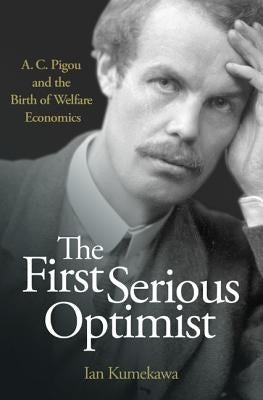 The First Serious Optimist: A. C. Pigou and the Birth of Welfare Economics by Kumekawa, Ian