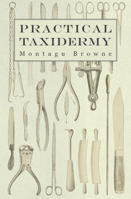 Practical Taxidermy: A Manual of Instruction to the Amateur in Collecting, Preserving, and Setting up Natural History Specimens of All Kind by Browne, Montagu