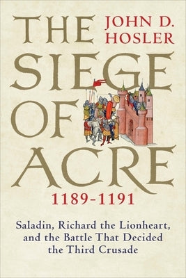 The Siege of Acre, 1189-1191: Saladin, Richard the Lionheart, and the Battle That Decided the Third Crusade by Hosler, John D.