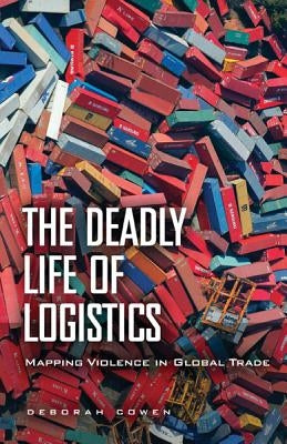 The Deadly Life of Logistics: Mapping Violence in Global Trade by Cowen, Deborah