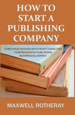 How to Start a Publishing Company: Turn Your Passion into Profit Using This Comprehensive Publishing Business Blueprint by Rotheray, Maxwell