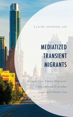 Mediatized Transient Migrants: Korean Visa-Status Migrants' Transnational Everyday Lives and Media Use by Shinhea Lee, Claire