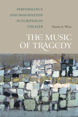 The Music of Tragedy: Performance and Imagination in Euripidean Theater by Weiss, Naomi