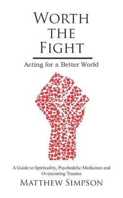 Worth The Fight: Acting for a Better World, A Guide to Spirituality, Psychedelic Medicines and Overcoming Trauma by Simpson, Matthew