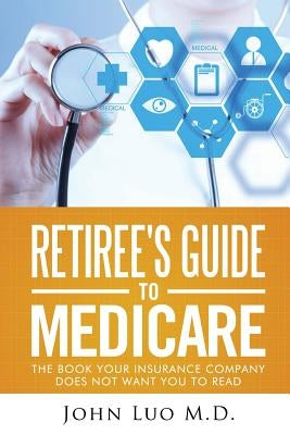 Retiree's Guide to Medicare: the book your insurance company does not want you to read by Luo M. D., John