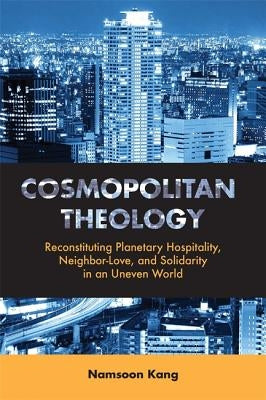 Cosmopolitan Theology: Reconstituting Planetary Hospitality, Neighbor-Love, and Solidarity in an Uneven World by Kang, Namsoon
