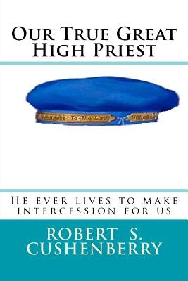 Our True Great High Priest: He ever lives to make intercession for us by Cushenberry, Robert S.