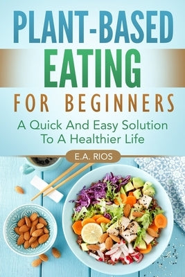 Plant-Based Eating For Beginners: A Quick And Easy Solution To A Healthier Life by Rios, E. a.
