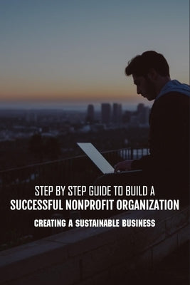 Step By Step Guide To Build A Successful Nonprofit Organization: Creating A Sustainable Business: Steps To Start A Nonprofit Organization by Harkless, Rodrick