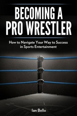 Becoming A Pro Wrestler: How to Navigate Your Way to Success in Sports Entertainment by Bello, Ian
