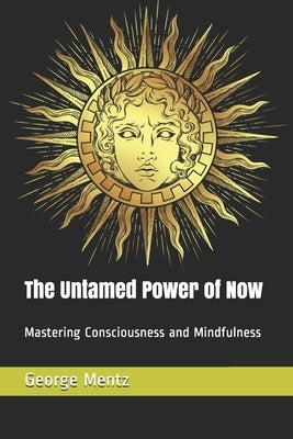 The Untamed Power of Now: Mastering Consciousness and Mindfulness by Mentz, George