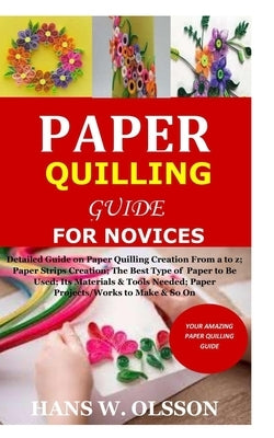 Paper Quilling Guide for Novices: Detailed Guide on Paper Quilling Creation From a to z;Paper Strips Creation;The Best Type of Paper to Be Used;Its Ma by Olsson, Hans W.