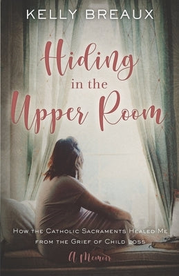Hiding in the Upper Room: How the Catholic Sacraments Healed Me from Child Loss by Breaux, Kelly