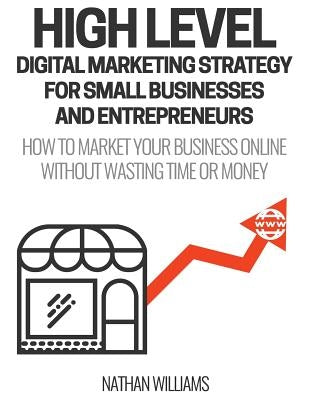 High Level Digital Marketing Strategy For Small Business Owners And Entrepreneurs: How To Market Your Business Online Without Wasting Time & Money by Williams, Nathan