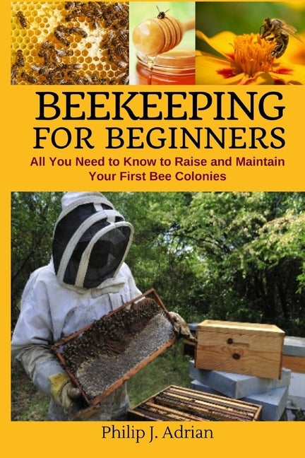 Beekeeping for Beginners: All You Need to Know to Raise and Maintain Your First Bee Colonies. by Philip J. Adrian